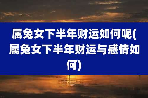 属兔女下半年财运如何呢(属兔女下半年财运与感情如何)