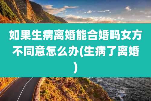 如果生病离婚能合婚吗女方不同意怎么办(生病了离婚)