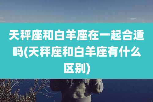 天秤座和白羊座在一起合适吗(天秤座和白羊座有什么区别)