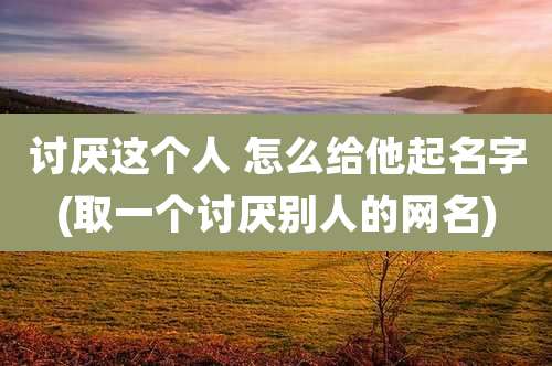 讨厌这个人 怎么给他起名字(取一个讨厌别人的网名)