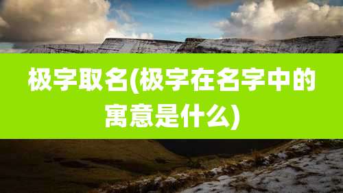 极字取名(极字在名字中的寓意是什么)