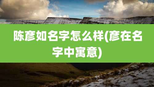 陈彦如名字怎么样(彦在名字中寓意)