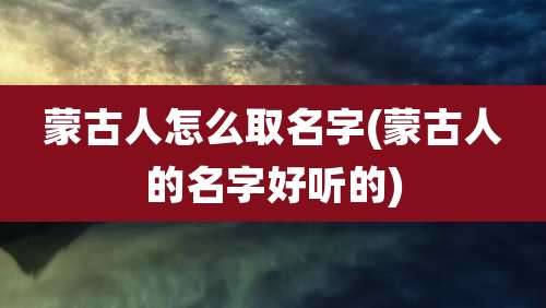 蒙古人怎么取名字(蒙古人的名字好听的)