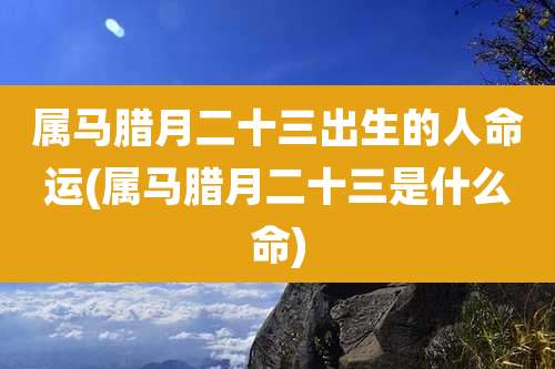 属马腊月二十三出生的人命运(属马腊月二十三是什么命)