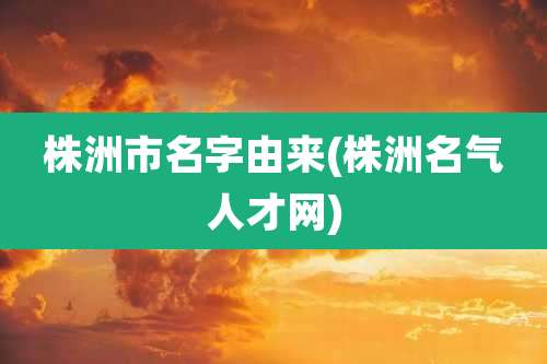 株洲市名字由来(株洲名气人才网)