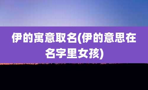 伊的寓意取名(伊的意思在名字里女孩)