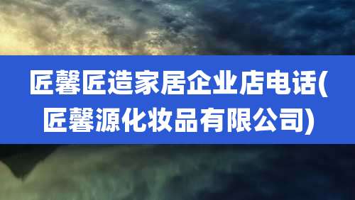 匠馨匠造家居企业店电话(匠馨源化妆品有限公司)