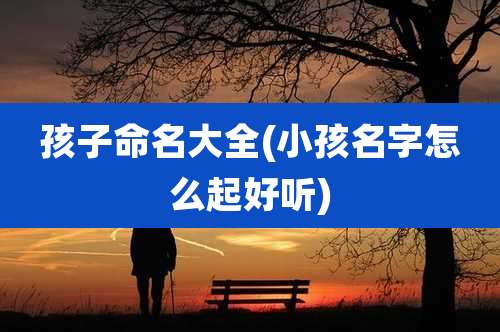 孩子命名大全(小孩名字怎么起好听)