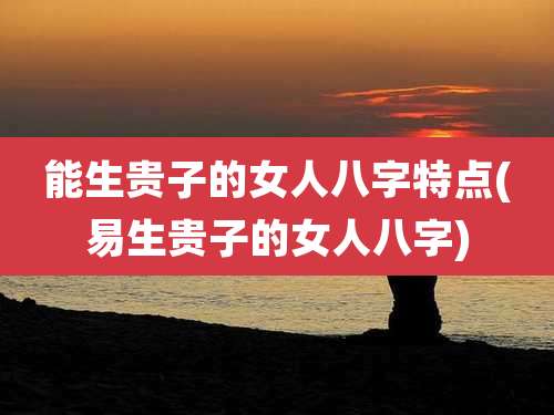 能生贵子的女人八字特点(易生贵子的女人八字)