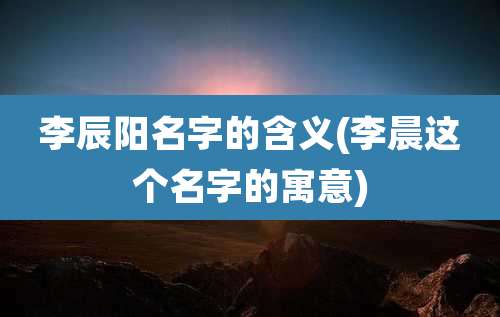 李辰阳名字的含义(李晨这个名字的寓意)