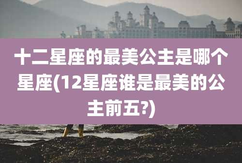 十二星座的最美公主是哪个星座(12星座谁是最美的公主前五?)