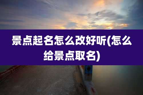景点起名怎么改好听(怎么给景点取名)