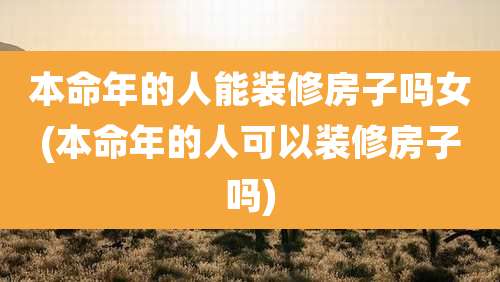 本命年的人能装修房子吗女(本命年的人可以装修房子吗)