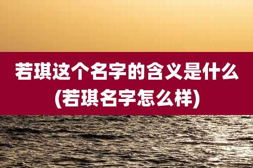 若琪这个名字的含义是什么(若琪名字怎么样)