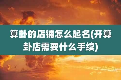 算卦的店铺怎么起名(开算卦店需要什么手续)