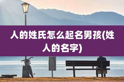 人的姓氏怎么起名男孩(姓人的名字)