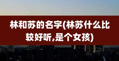 林和苏的名字(林苏什么比较好听,是个女孩)