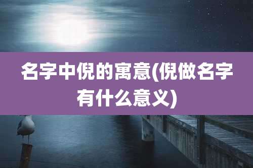 名字中倪的寓意(倪做名字有什么意义)