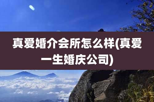 真爱婚介会所怎么样(真爱一生婚庆公司)