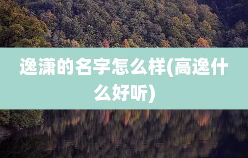 逸潇的名字怎么样(高逸什么好听)
