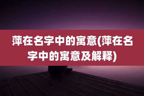 萍在名字中的寓意(萍在名字中的寓意及解释)