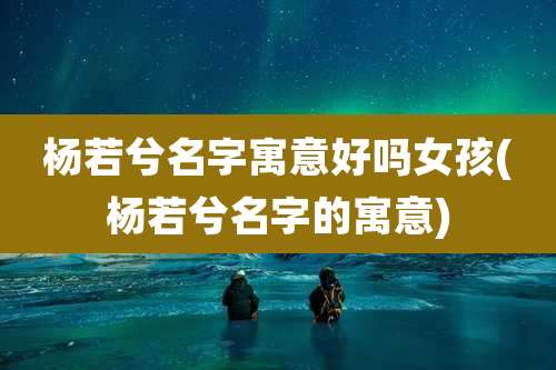杨若兮名字寓意好吗女孩(杨若兮名字的寓意)