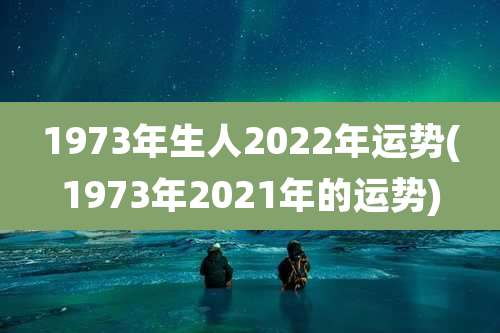 1973年生人2022年运势(1973年2021年的运势)