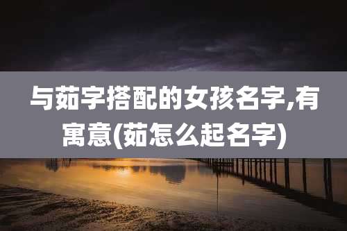 与茹字搭配的女孩名字,有寓意(茹怎么起名字)