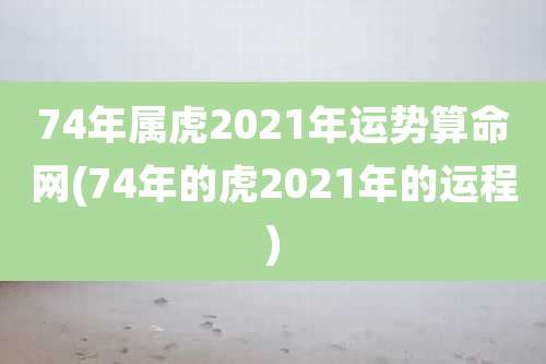 74年属虎2021年运势算命网(74年的虎2021年的运程)