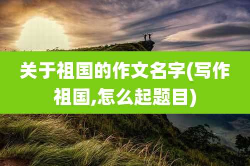 关于祖国的作文名字(写作祖国,怎么起题目)