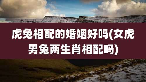 虎兔相配的婚姻好吗(女虎男兔两生肖相配吗)