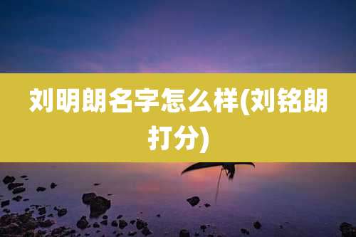 刘明朗名字怎么样(刘铭朗打分)