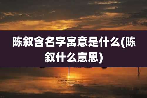陈叙含名字寓意是什么(陈叙什么意思)