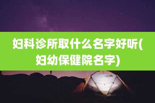 妇科诊所取什么名字好听(妇幼保健院名字)