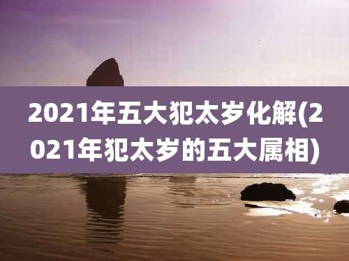 2021年五大犯太岁化解(2021年犯太岁的五大属相)