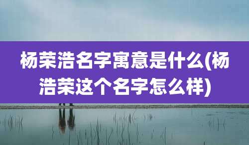 杨荣浩名字寓意是什么(杨浩荣这个名字怎么样)