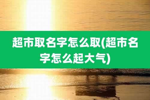 超市取名字怎么取(超市名字怎么起大气)