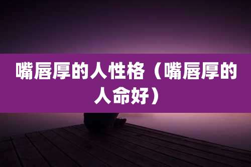 嘴唇厚的人性格(嘴唇厚的人命好)