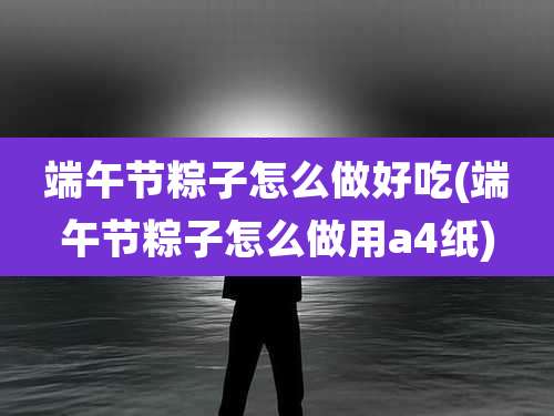 端午节粽子怎么做好吃(端午节粽子怎么做用a4纸)