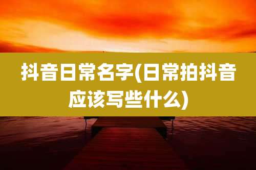 抖音日常名字(日常拍抖音应该写些什么)