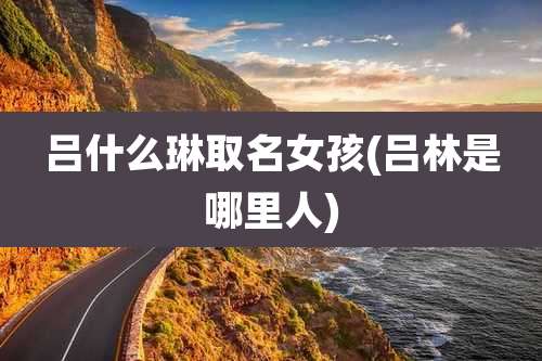 吕什么琳取名女孩(吕林是哪里人)