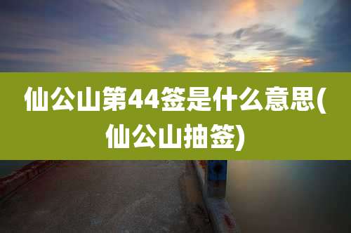 仙公山第44签是什么意思(仙公山抽签)