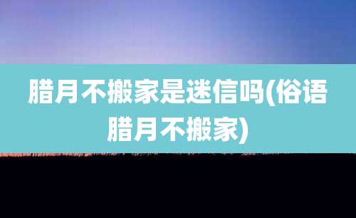 腊月不搬家是迷信吗(俗语腊月不搬家)
