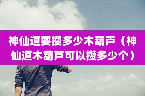神仙道要攒多少木葫芦(神仙道木葫芦可以攒多少个)