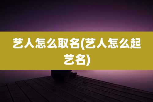 艺人怎么取名(艺人怎么起艺名)