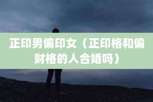 正印男偏印女（正印格和偏财格的人合婚吗）