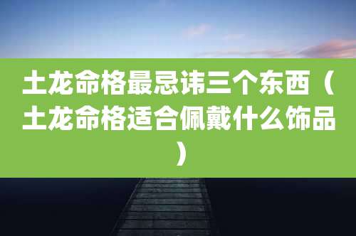土龙命格最忌讳三个东西（土龙命格适合佩戴什么饰品）