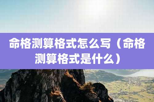 命格测算格式怎么写(命格测算格式是什么)