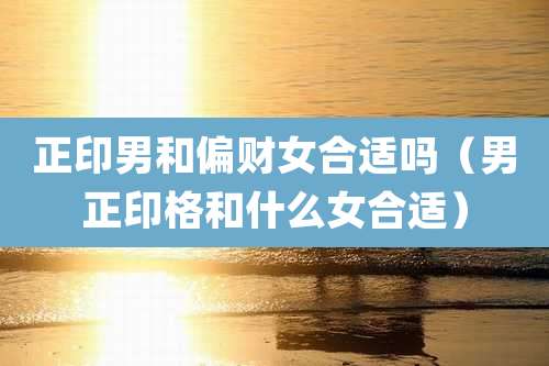 正印男和偏财女合适吗(男正印格和什么女合适)