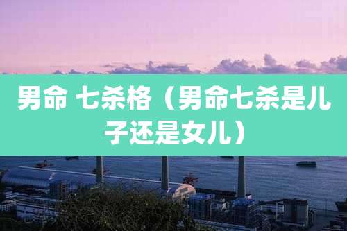 男命 七杀格(男命七杀是儿子还是女儿)